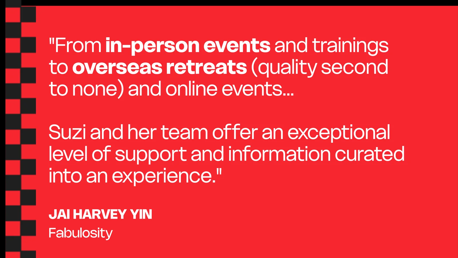 Jai Harvey Yin, Fabulosity: From in-person events and trainings to overseas retreats (quality second to none) and online events — Suzi and her team offer an exceptional level of support and information curated into an experience.