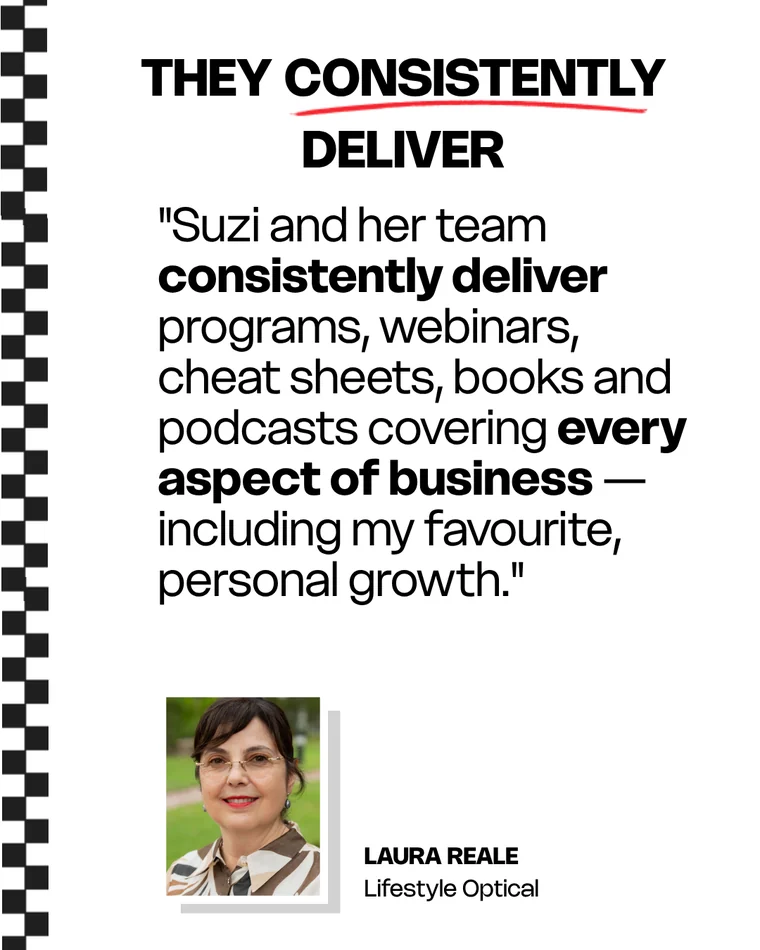 Laura Reale, Lifestyle Optical: Suzi and her team consistently deliver programs, webinars, cheat sheets, books and podcasts covering every aspect of business — including my favourite, personal growth.